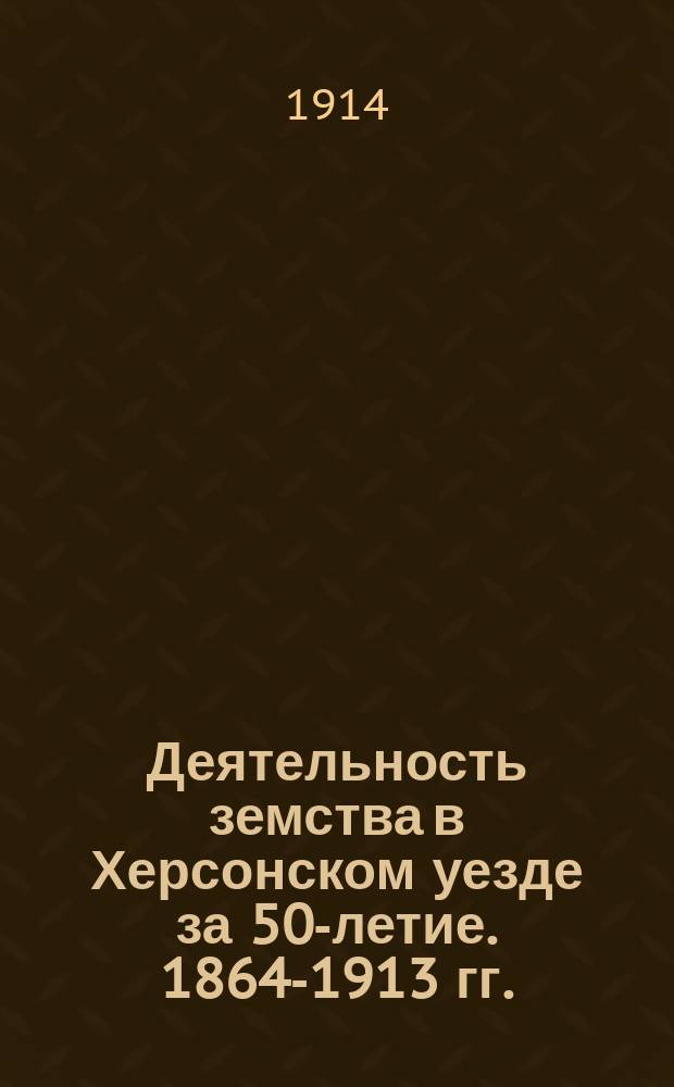 Деятельность земства в Херсонском уезде за 50-летие. 1864-1913 гг. : Юбил. попул. изд. уезд. земства