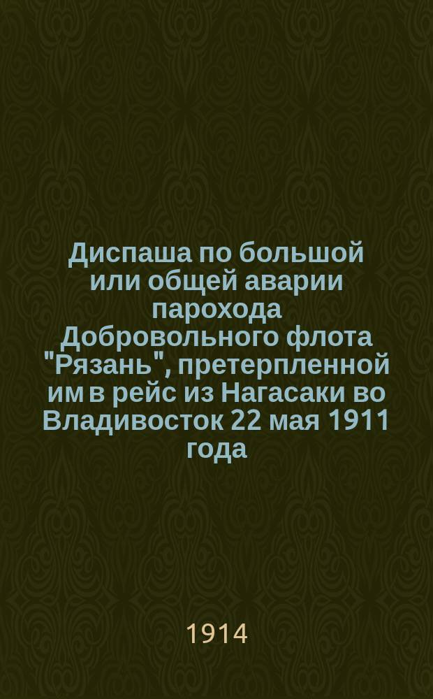 Диспаша по большой или общей аварии парохода Добровольного флота "Рязань", претерпленной им в рейс из Нагасаки во Владивосток 22 мая 1911 года, вследствие полученного удара о камень около острова Ике-Шима в подводную часть парохода : Кап. Д.М. Иванов