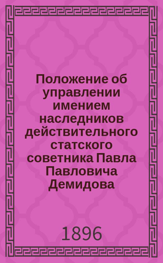 Положение об управлении имением наследников действительного статского советника Павла Павловича Демидова, князя Сан-Донато : Утв. 2/14 окт. 1896 г.