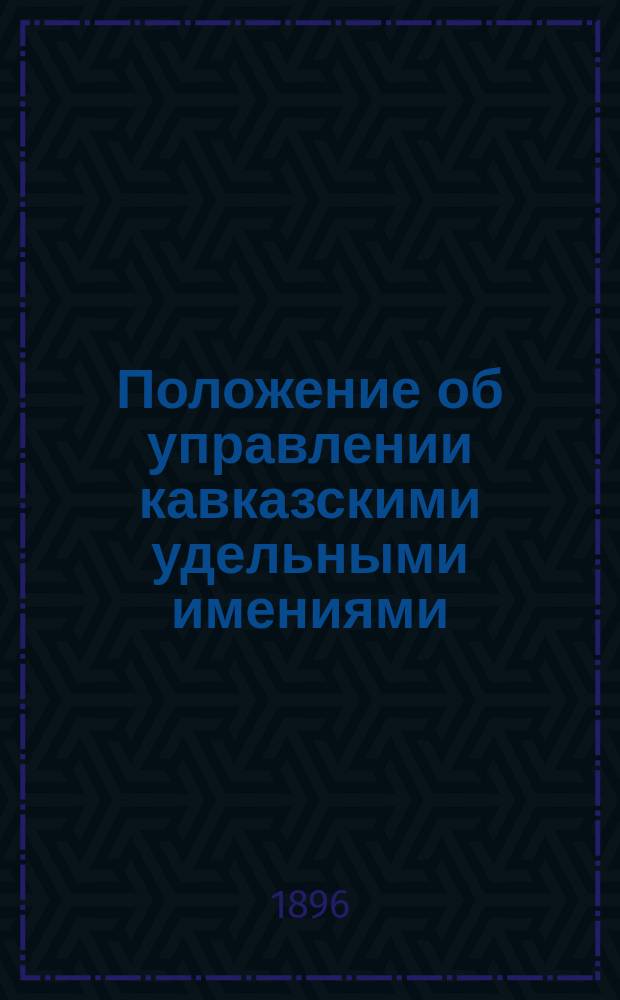 Положение об управлении кавказскими удельными имениями : Утв. 18 марта 1896 г.