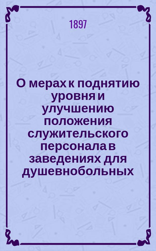 О мерах к поднятию уровня и улучшению положения служительского персонала в заведениях для душевнобольных : Докл. О-ву психиатров в С.-Петербурге, чит. в заседании 26 апр. 1897 г.