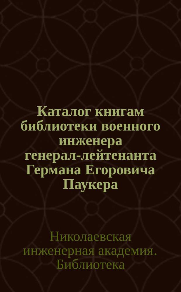 Каталог книгам библиотеки военного инженера генерал-лейтенанта Германа Егоровича Паукера, бывшего заслуженного профессора Николаевской инженерной академии и министра путей сообщения : Принесена в дар Николаев. инженерной акад. и уч-щу его наследниками в 1889 г