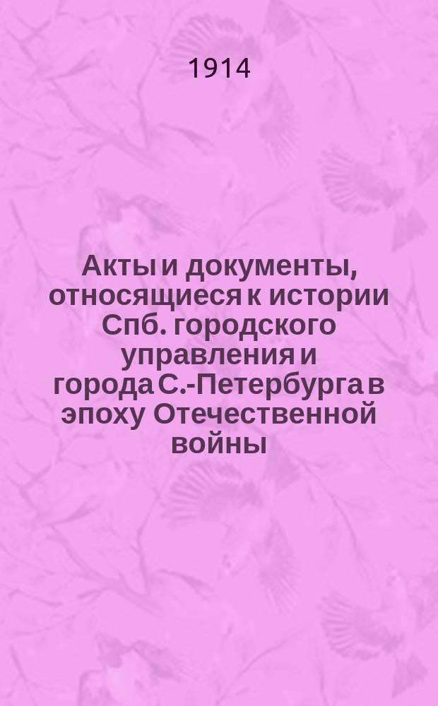 Акты и документы, относящиеся к истории Спб. городского управления и города С.-Петербурга в эпоху Отечественной войны : Материалы из арх.: Спб. гор., Спб., купеч. управы и Общего арх. М-ва внутр. дел, собр. и изд. под ред. К.А. Военского Ф.Ф. Прохоровым и А.С. Николаевым. Т. 1