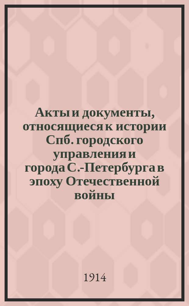 Акты и документы, относящиеся к истории Спб. городского управления и города С.-Петербурга в эпоху Отечественной войны : Материалы из арх.: Спб. гор., Спб., купеч. управы и Общего арх. М-ва внутр. дел, собр. и изд. под ред. К.А. Военского Ф.Ф. Прохоровым и А.С. Николаевым. Т. 1. Т. 1