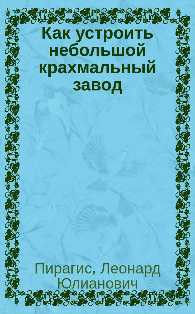 Как устроить небольшой крахмальный завод : Практ. руководство для крестьян, хуторян, сел. хозяев и всех лиц, желающих заняться выгод. производствами, имеющими постоян. сбыт