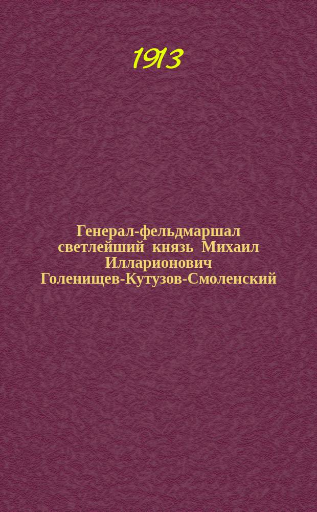 Генерал-фельдмаршал светлейший князь Михаил Илларионович Голенищев-Кутузов-Смоленский, русский народный герой : Юбил. сообщ., чит. 22 апр. 1913 г. в Вилен. воен. собр. пом. воен. прокурора полк. Алянчиковым