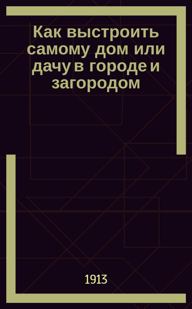 Как выстроить самому дом или дачу в городе и загородом : С 34 табл. и с 154 рис. проектов и деталей различ. домов и дач