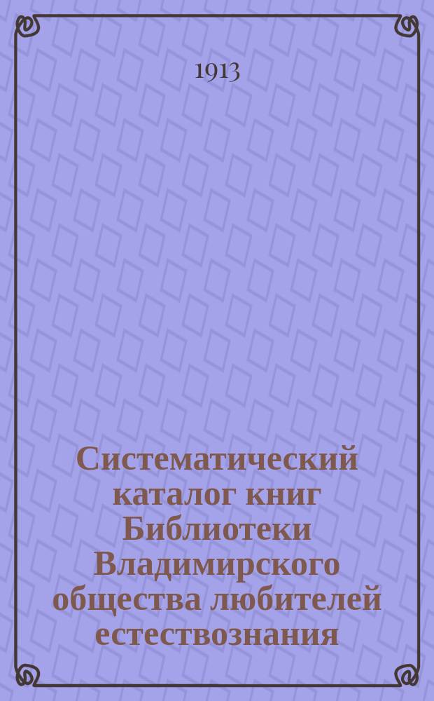 Систематический каталог книг Библиотеки Владимирского общества любителей естествознания. [Ч. 1