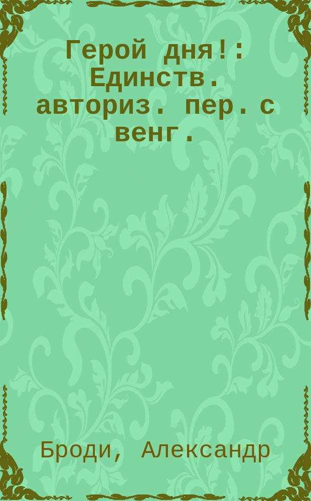 Герой дня! : Единств. авториз. пер. с венг. : Роман Александра Броди