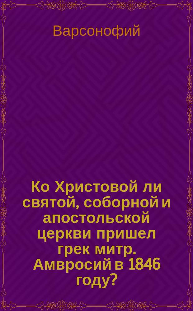 Ко Христовой ли святой, соборной и апостольской церкви пришел грек митр. Амвросий в 1846 году? : Беседа, веденная 18 ноября архим. Варсонофием в здании церковно-приход. Введен. школы г. Старой Руссы