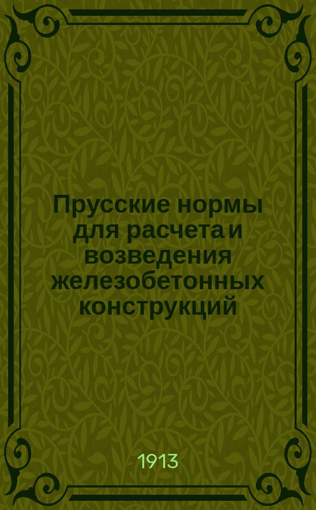 ... Прусские нормы для расчета и возведения железобетонных конструкций : Авториз. пер. с послед. нем. офиц. изд., изд. и доп. последующими циркулярами комиссионером М-ва обществ. работ книгоизд. фирмой Эрнст и с-н, Берлин