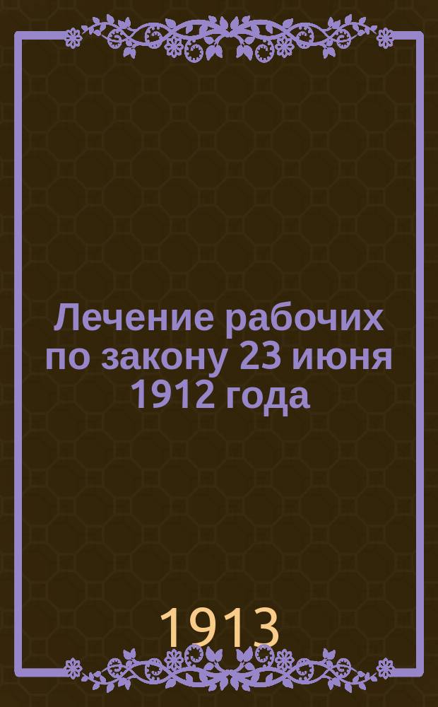Лечение рабочих по закону 23 июня 1912 года : С прил. правил о врачеб. помощи, принятых страховым советом