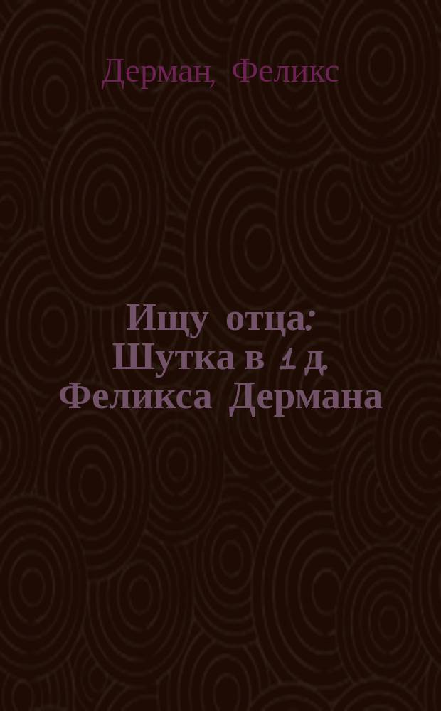 Ищу отца : Шутка в 1 д. Феликса Дермана