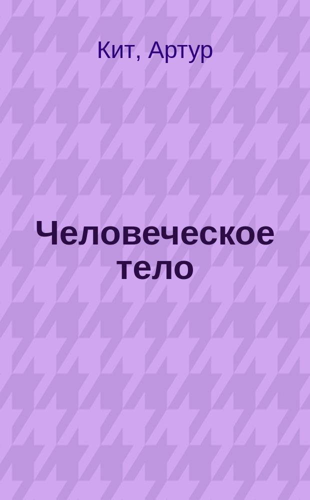 Человеческое тело : (The human body by Arthur Keith, M.D., L.L.D., Hunterian prof. and conservator of Museum, Royal College of Surgeons, England)