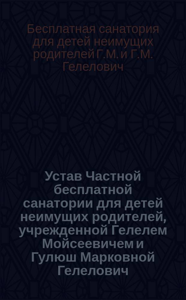 Устав Частной бесплатной санатории для детей неимущих родителей, учрежденной Гелелем Мойсеевичем и Гулюш Марковной Гелелович : Утв. 13 июня 1913 г.