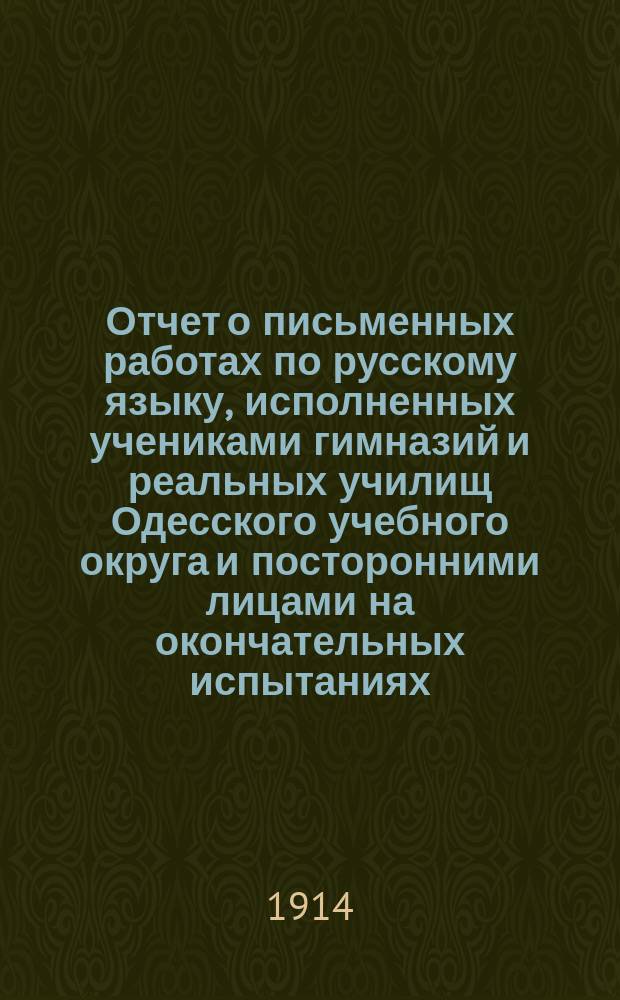 Отчет о письменных работах по русскому языку, исполненных учениками гимназий и реальных училищ Одесского учебного округа и посторонними лицами на окончательных испытаниях... ... в 1913 году