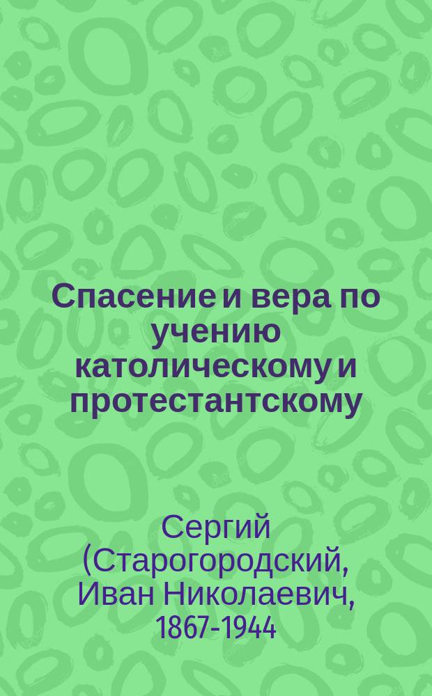 Спасение и вера по учению католическому и протестантскому : Заимствовано с некоторыми сокр. ... из соч. архиеп. (Финляндского) Сергия: "Православное учение о спасении". Спб., 1910 г.
