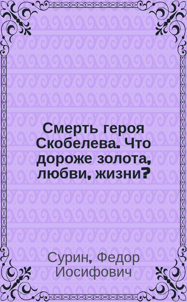 Смерть героя Скобелева. Что дороже золота, любви, жизни? : Ист. пьеса в 5 д. со многими карт., хором певцов, оркестром воен. муз. : Для общедоступ. театров и спектаклей гала : Пособие для нар. универ. по русской истории и словесности
