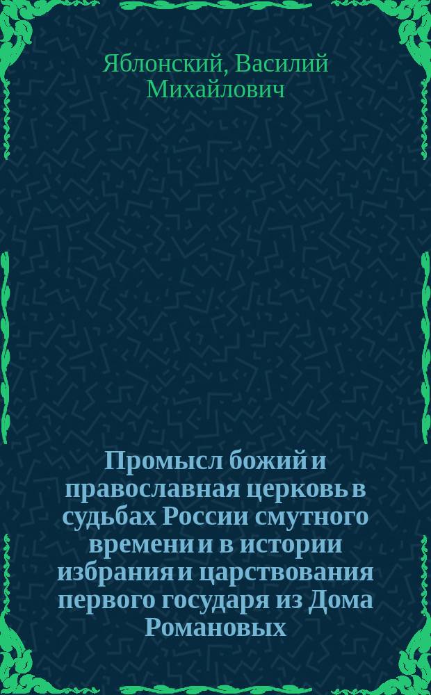 Промысл божий и православная церковь в судьбах России смутного времени и в истории избрания и царствования первого государя из Дома Романовых : По поводу трехсотлетия со дня избрания на царство Михаила Феодоровича Романова. 1613-1913