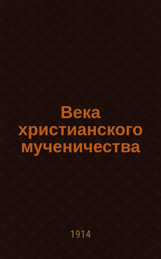Века христианского мученичества : Причины гонений христиан. Три периода гонений. Ужасы Нерона, Деция и Диоклитиана. Константин Великий и объявл. церкви господствующей : Для нар. религ.-нравств. чтений