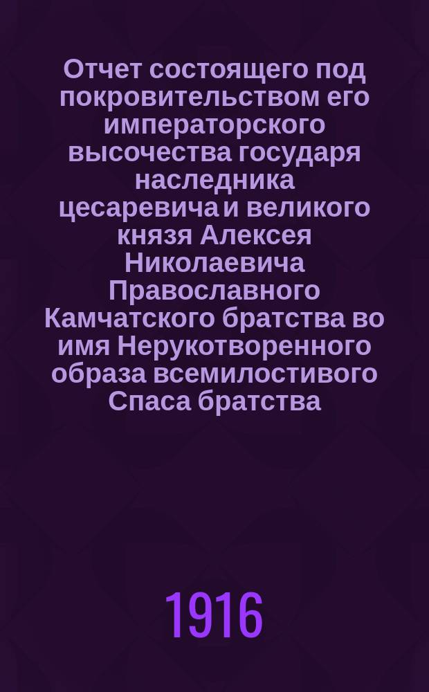 Отчет состоящего под покровительством его императорского высочества государя наследника цесаревича и великого князя Алексея Николаевича Православного Камчатского братства во имя Нерукотворенного образа всемилостивого Спаса братства...