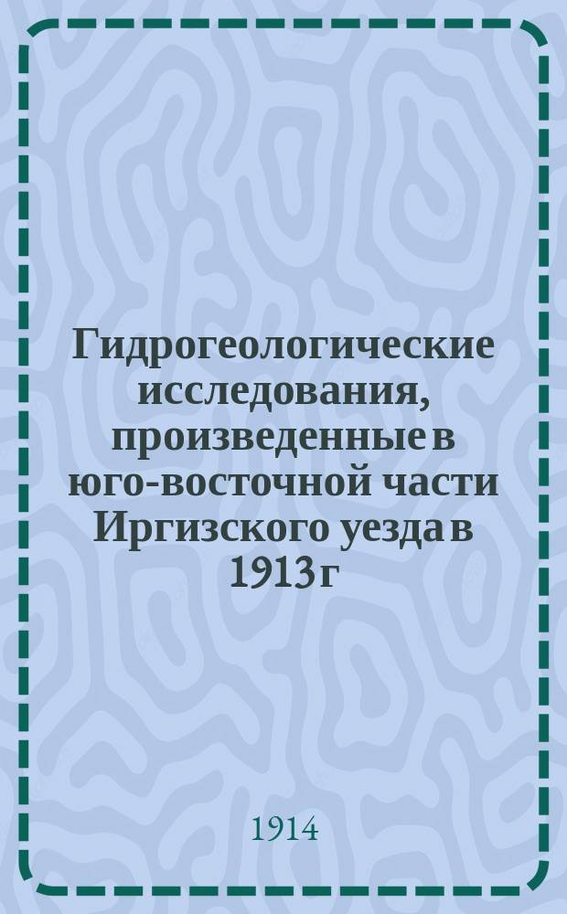 ... Гидрогеологические исследования, произведенные в юго-восточной части Иргизского уезда в 1913 г.
