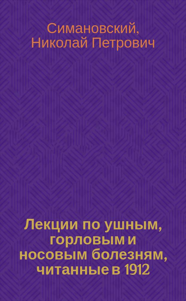 Лекции по ушным, горловым и носовым болезням, читанные в 1912/13 учебном году академиком Николаем Петровичем Симановским : С прил. лекций В.И. Воячека, М.Ф. Цытовича и др. материалов