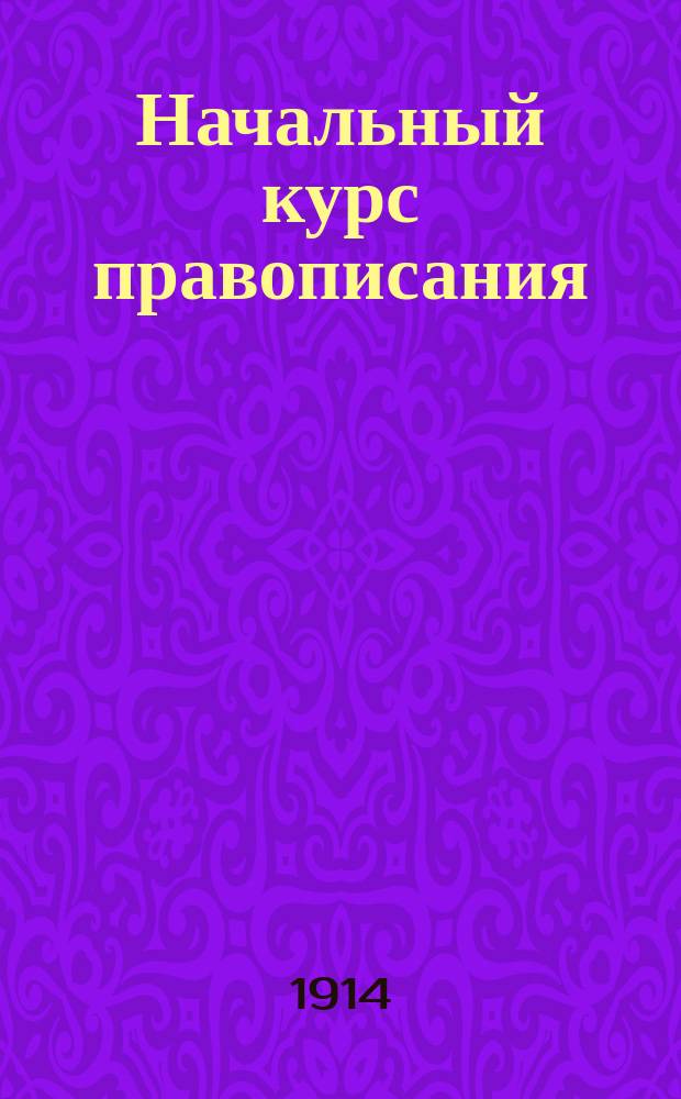 Начальный курс правописания : Пособие для учеников сел. нач. уч-щ : Сб. граммат. упражнений с материалом для обучения излож. мыслей