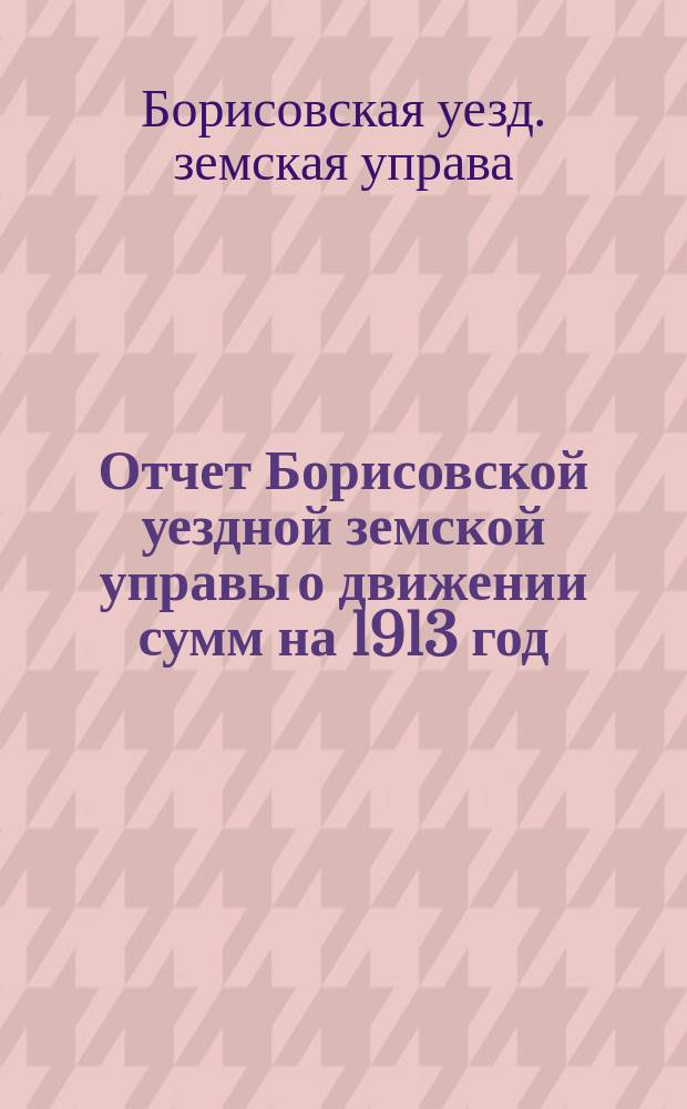Отчет Борисовской уездной земской управы о движении сумм на 1913 год