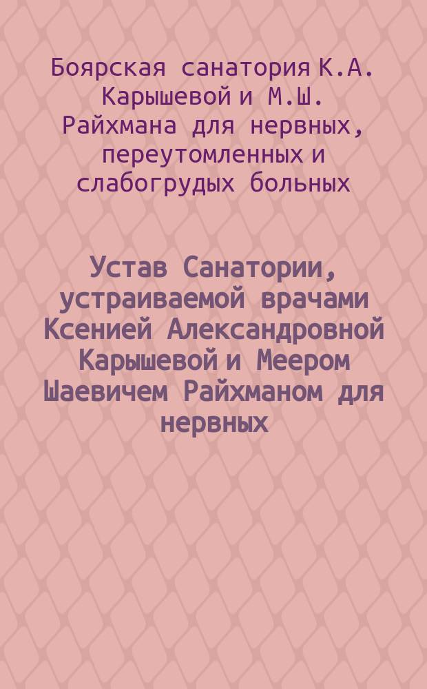 Устав Санатории, устраиваемой врачами Ксенией Александровной Карышевой и Меером Шаевичем Райхманом для нервных, переутомленных и слабогрудых больных при ст. Боярка Ю.-З. ж. д. : Утв. 9 июня 1914 г.