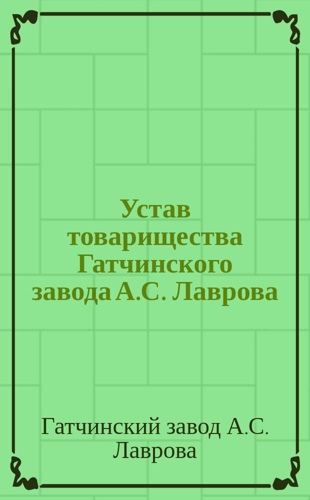 Устав товарищества Гатчинского завода А.С. Лаврова : Утв. 6 мая 1894 г. : С изм., утв. 12 июня 1898 г.