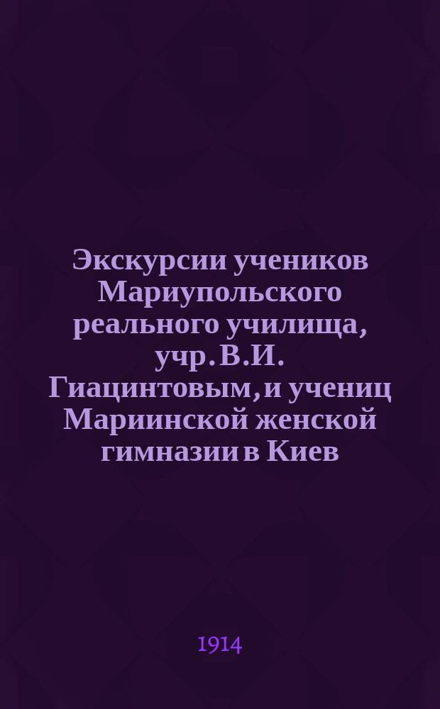 Экскурсии учеников Мариупольского реального училища, учр. В.И. Гиацинтовым, и учениц Мариинской женской гимназии в Киев, С.-Петербург и Москву : Отчет руководителя В.И. Гиацинтова