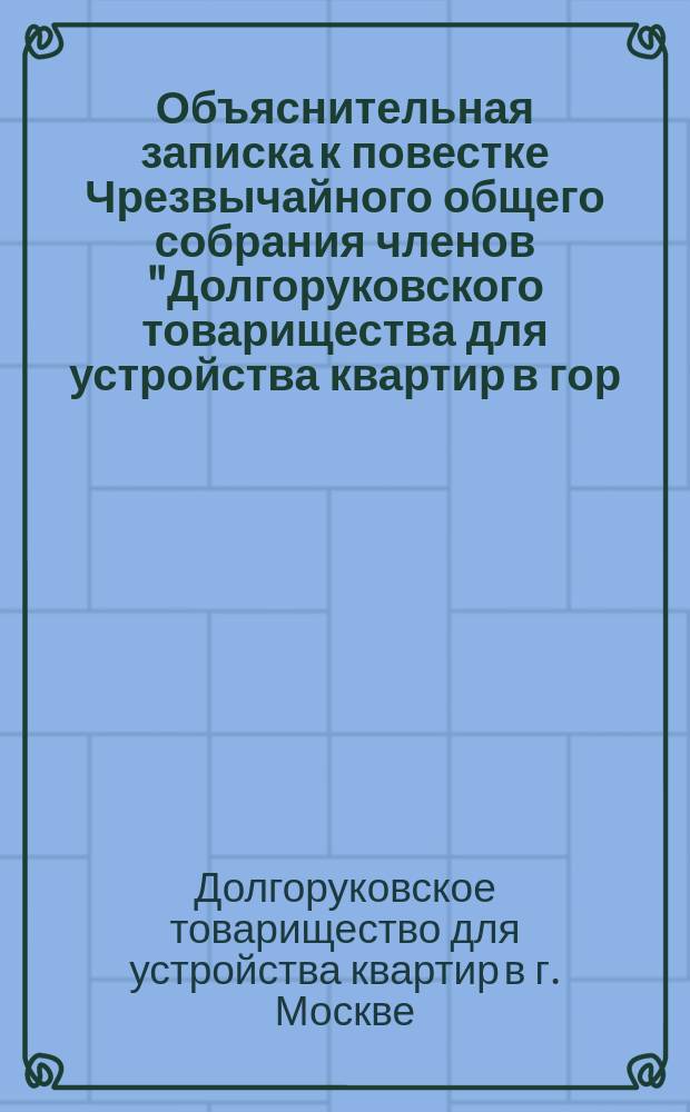 Объяснительная записка к повестке Чрезвычайного общего собрания членов "Долгоруковского товарищества для устройства квартир в гор. Москве" : Записка сост. группой лиц из числа подписавших заявление о необходимости созыва экстренного собрания