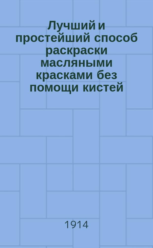 Лучший и простейший способ раскраски масляными красками без помощи кистей : Руководство к раскрашиванию фот., увеличений, открытых писем, а также гравюр, фототипий, рисунков, черт., карт, пл. и т. п