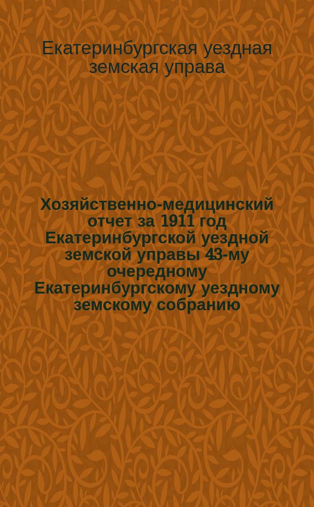 Хозяйственно-медицинский отчет за 1911 год Екатеринбургской уездной земской управы 43-му очередному Екатеринбургскому уездному земскому собранию