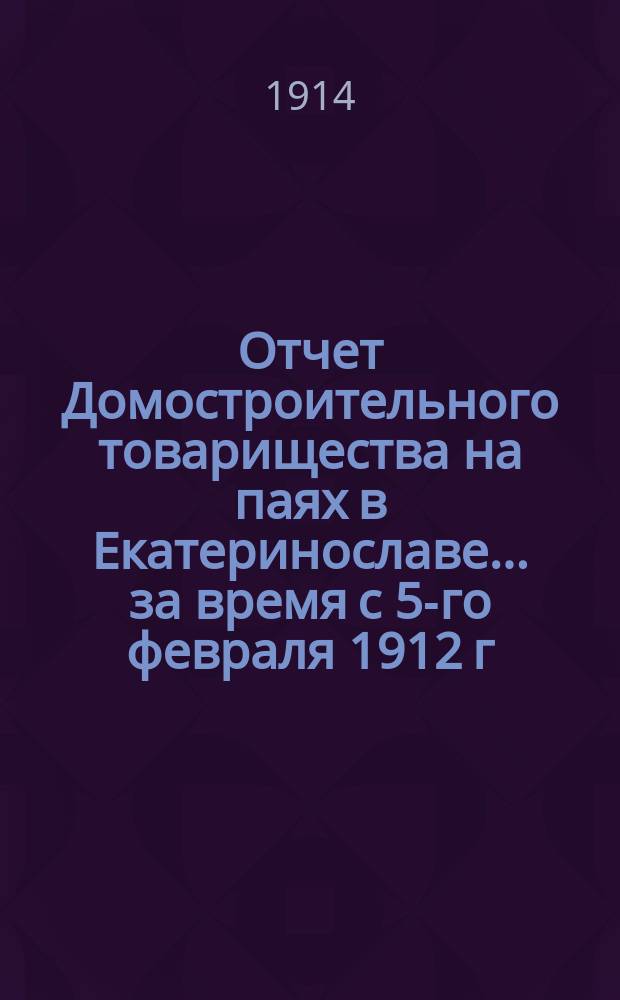 Отчет Домостроительного товарищества на паях в Екатеринославе... ... за время с 5-го февраля 1912 г. по 31 декабря 1913 г.