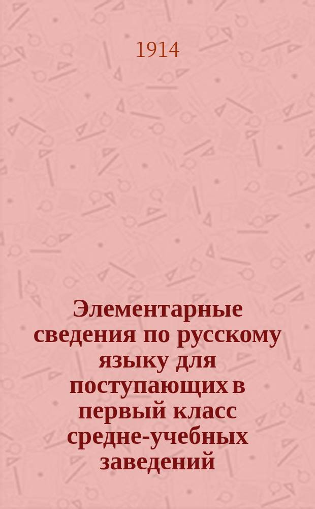 Элементарные сведения по русскому языку для поступающих в первый класс средне-учебных заведений : (Сб. правил и упражнений по рус. правописанию)