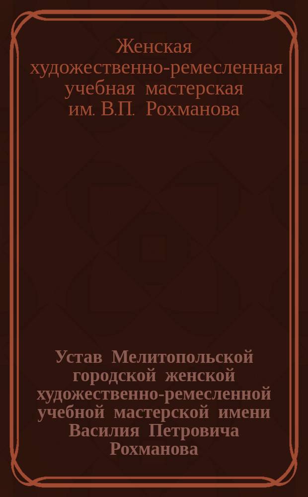 Устав Мелитопольской городской женской художественно-ремесленной учебной мастерской имени Василия Петровича Рохманова : Утв. 19 апр. 1914 г.