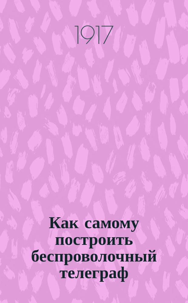 Как самому построить беспроволочный телеграф : Практ. руководство для любителей электротехники
