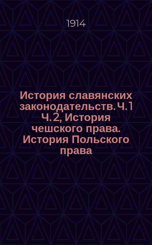 История славянских законодательств. Ч. 1 Ч. 2, История чешского права. История Польского права : Курс лекций, чит. в Имп. Варш. ун-те в 1913-1914 акад. г