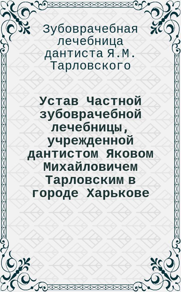 Устав Частной зубоврачебной лечебницы, учрежденной дантистом Яковом Михайловичем Тарловским в городе Харькове : Утв. 31 мая 1908 г.