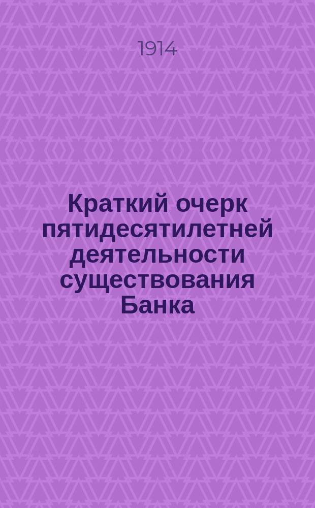 Краткий очерк пятидесятилетней деятельности существования Банка : 1864 г. - 9 мая - 1914 г