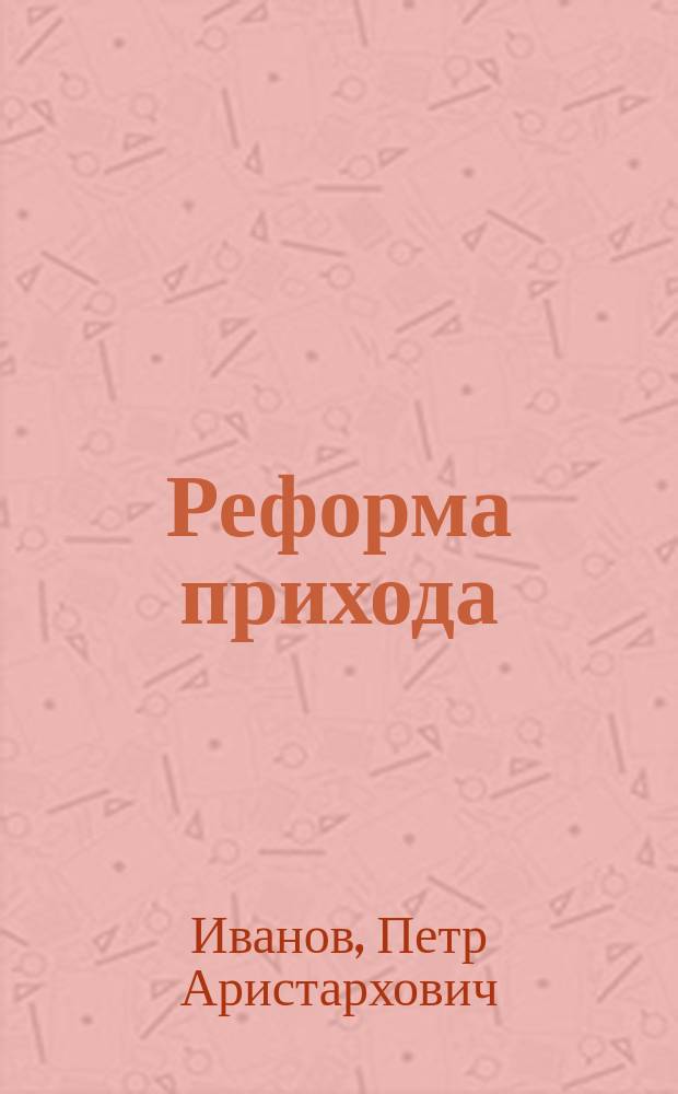 Реформа прихода : Ист.-канон. исслед. о православ. рус. церк. приходе в связи с предположенной реорганизацией его на древне-рус. началах