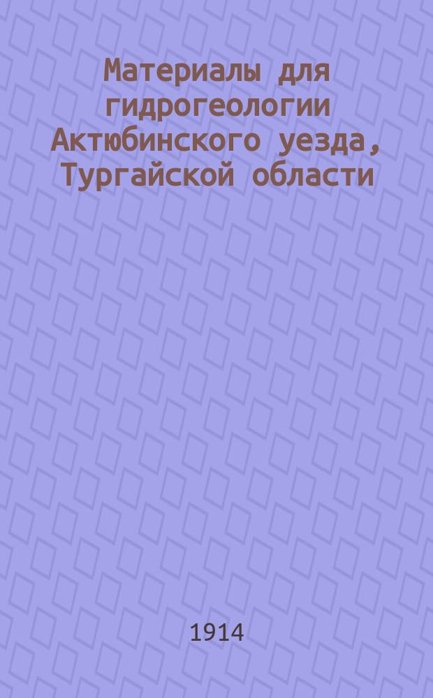 Материалы для гидрогеологии Актюбинского уезда, Тургайской области : Гидротехн. изыскания новопроектир. ж.-д. линии Уральск - Орск