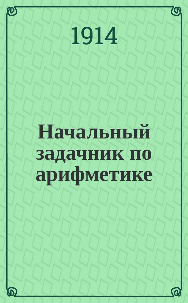 ... Начальный задачник по арифметике : Ил. сб. задач и упражнений по арифметике для нач. шк., нар. уч-щ и дошкол. образования