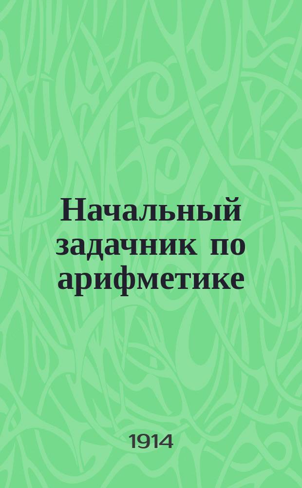 ... Начальный задачник по арифметике : Ил. сб. задач и упражнений по арифметике для нач. шк., нар. уч-щ и дошкол. образования. Ч. 2 : Первая сотня ; Первая тысяча