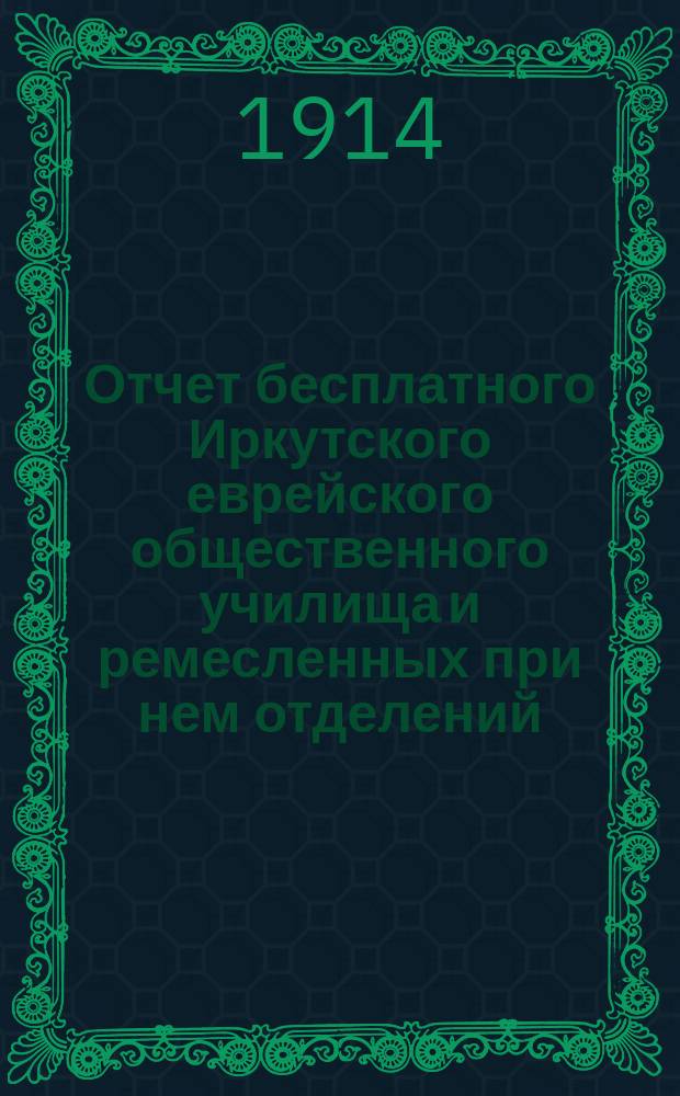 Отчет бесплатного Иркутского еврейского общественного училища и ремесленных при нем отделений. 1897-1913 гг.