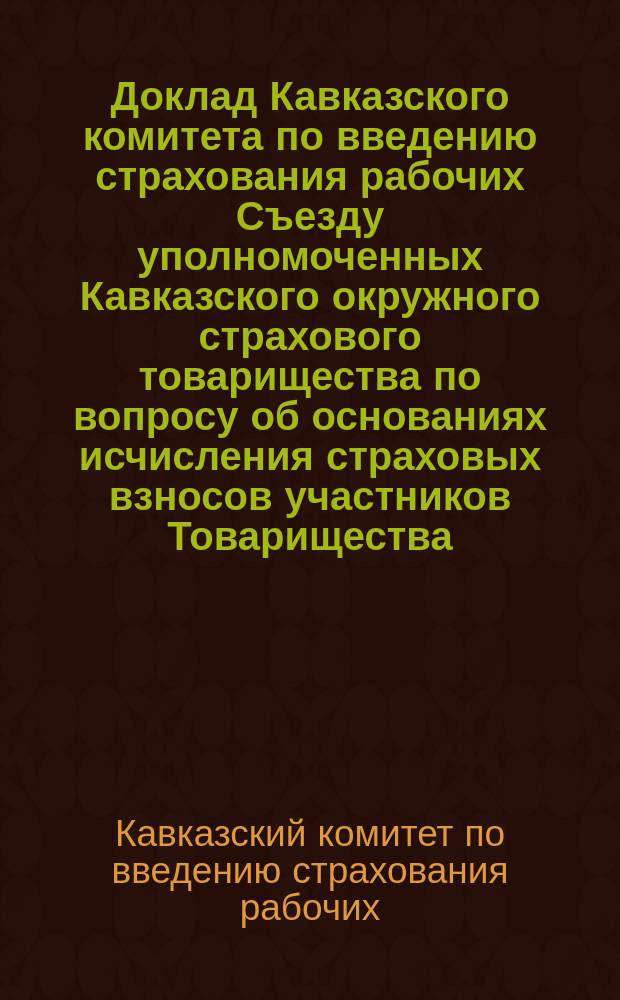 Доклад Кавказского комитета по введению страхования рабочих Съезду уполномоченных Кавказского окружного страхового товарищества по вопросу об основаниях исчисления страховых взносов участников Товарищества