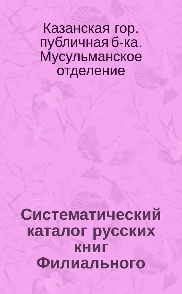 Систематический каталог русских книг Филиального (мусульманского) отделения Казанской городской публичной библиотеки : С крат. алф. указ. соч. по именам их авт., а также аноним. газ., журн., сб. и проч
