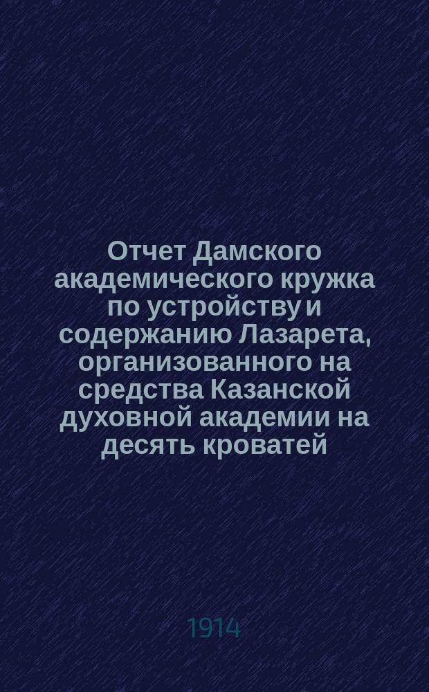 Отчет Дамского академического кружка по устройству и содержанию Лазарета, организованного на средства Казанской духовной академии на десять кроватей... ... за период времени с 21 августа по 30 ноября 1914 г.